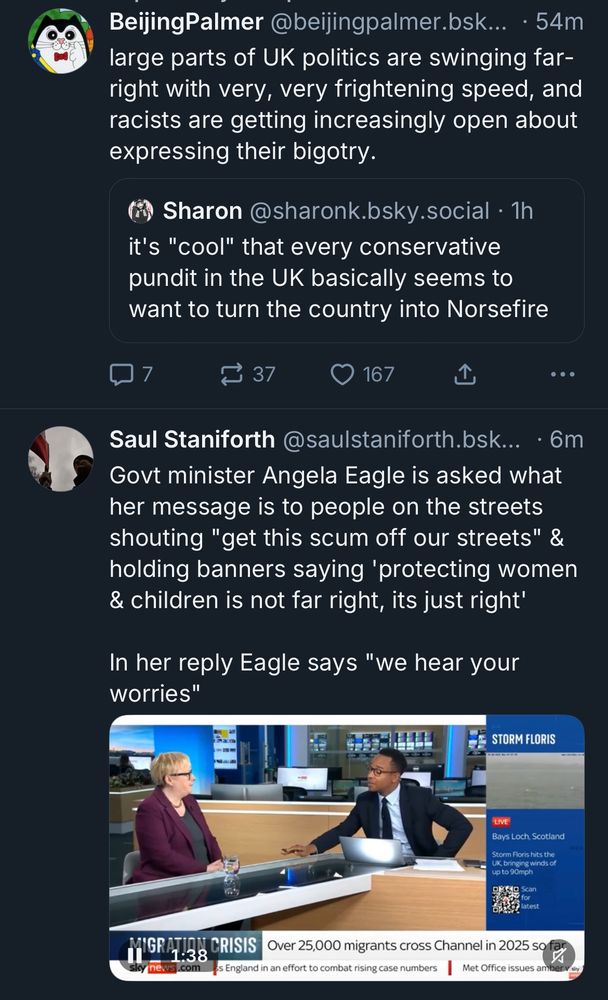 BeijingPalmer @beijingpalmer.bsk... • 54m large parts of UK politics are swinging far-right with very, very frightening speed, and racists are getting increasingly open about expressing their bigotry.

Sharon @sharonk.bsky.social • 1h it's "cool" that every conservative pundit in the UK basically seems to want to turn the country into Norsefire

...

Saul Staniforth @saulstaniforth.bsk... • 6m
Govt minister Angela Eagle is asked what her message is to people on the streets shouting "get this scum off our streets" & holding banners saying 'protecting women & children is not far right, its just right'
In her reply Eagle says "we hear your worries"