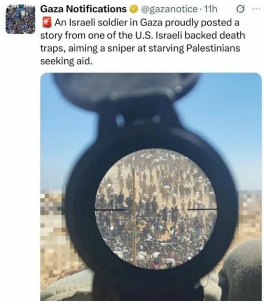 Gaza Notifications
@gazanotice • 11h
An Israeli soldier in Gaza proudly posted a story from one of the U.S. Israeli backed death traps, aiming a sniper at starving Palestinians seeking aid.

Beneath is a photograph, shot through a sniper rifle’s reticle with a cluster of dozens of Palestinian civilians clearly visible in the sight. The image surrounding the reticle frame has been blurred for operational security, to prevent the sniper’s location from being identified.