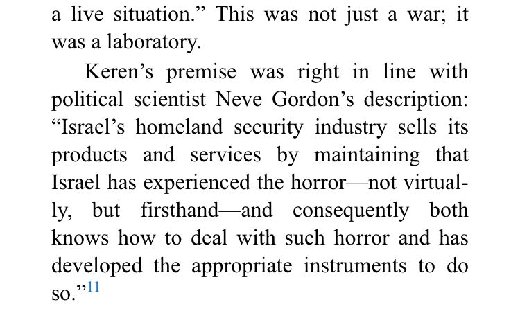a live situation." This was not just a war; it was a laboratory.
Keren's premise was right in line with political scientist Neve Gordon's description:
"Israel's homeland security industry sells its products and services by maintaining that Israel has experienced the horror-not virtual-ly, but firsthand-and consequently both knows how to deal with such horror and has developed the appropriate instruments to do SO.