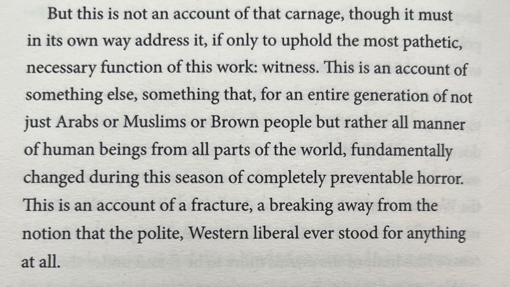 But this is not an account of that carnage, though it must in its own way address it, if only to uphold the most pathetic, necessary function of this work: witness. This is an account of something else, something that, for an entire generation of not just Arabs or Muslims or Brown people but rather all manner of human beings from all parts of the world, fundamentally changed during this season of completely preventable horror.
This is an account of a fracture, a breaking away from the notion that the polite, Western liberal ever stood for anything at all.
