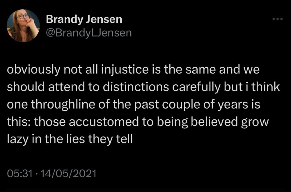 Brandy Jensen
@BrandyLJensen
obviously not all injustice is the same and we should attend to distinctions carefully but i think one throughline of the past couple of years is this: those accustomed to being believed grow lazy in the lies they tell
05:31•14/05/2021