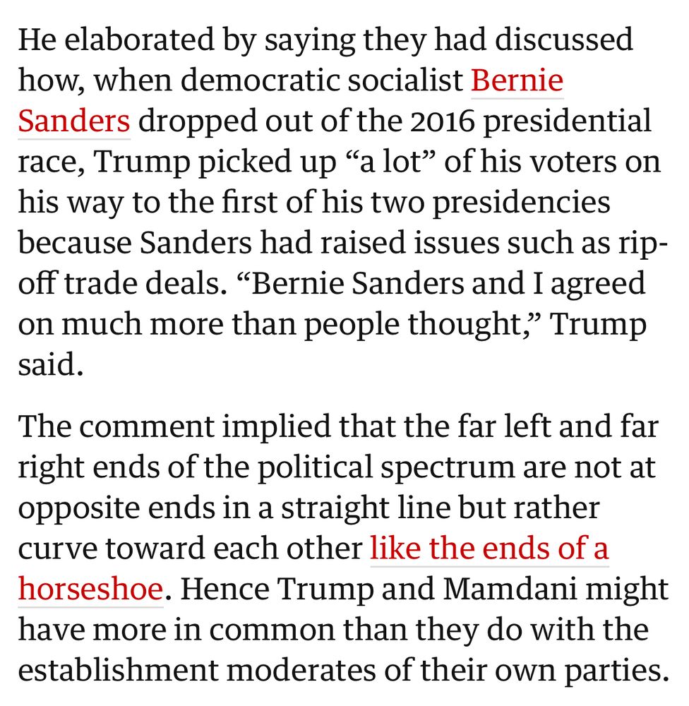 He elaborated by saying they had discussed how, when democratic socialist Bernie Sanders dropped out of the 2016 presidential race, Trump picked up "a lot" of his voters on his way to the first of his two presidencies because Sanders had raised issues such as ripoff trade deals. "Bernie Sanders and I agreed on much more than people thought," Trump said.
The comment implied that the far left and far right ends of the political spectrum are not at opposite ends in a straight line but rather curve toward each other like the ends of a horseshoe. Hence Trump and Mamdani might have more in common than they do with the establishment moderates of their own parties.