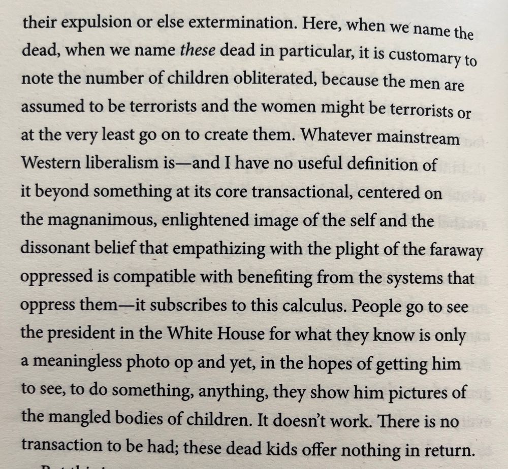 … Here, when we name the dead, when we name these dead in particular, it is customary to note the number of children obliterated, because the men are assumed to be terrorists and the women might be terrorists or at the very least go on to create them. Whatever mainstream Western liberalism is—and I have no useful definition of it beyond something at its core transactional, centered on the magnanimous, enlightened image of the self and the dissonant belief that empathizing with the plight of the faraway oppressed is compatible with benefiting from the systems that oppress them—it subscribes to this calculus. People go to see the president in the White House for what they know is only a meaningless photo op and yet, in the hopes of getting him to see, to do something, anything, they show him pictures of the mangled bodies of children. It doesn't work. There is no transaction to be had; these dead kids offer nothing in return.