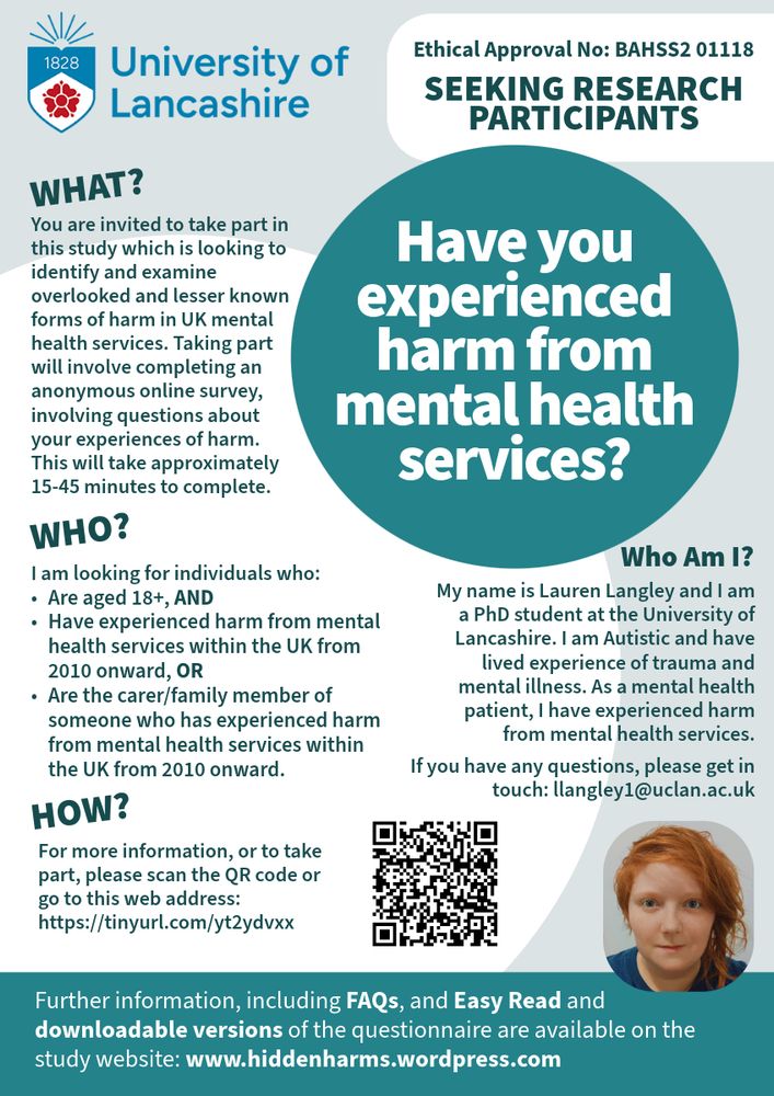 A University of Lancashire poster, inviting people to participate in research.

Have you experienced harm from mental health services?

You are invited to take part in this study which is looking to identify and examine overlooked and lesser known forms of harm in UK mental health services. Taking part will involve completing an anonymous online survey, involving questions about your experiences of harm. This will take approximately 15-45 minutes to complete.

I am looking for individuals who are aged 18+, AND have experienced harm from mental health services within the UK from 2010 onward, OR are the carer/family member of someone who has experienced harm from mental health services within the UK from 2010 onward.

For more information, or to take part, please scan the QR code or go to this web address: https://tinyurl.com/yt2ydvxx

Who Am I? My name is Lauren Langley and I am a PhD student at the University of Lancashire. I am Autistic and have lived experience of trauma and mental illness. As a mental health patient, I have experienced harm from mental health services. If you have any questions, please get in touch: llangley1@uclan.ac.uk (picture below of a white person with ginger hair, wearing a blue t-shirt) 

Further information, including FAQs, and Easy Read and downloadable versions of the questionnaire are available on the study website: www.hiddenharms.wordpress.com 

Ethical Approval No: BAHSS2 01118