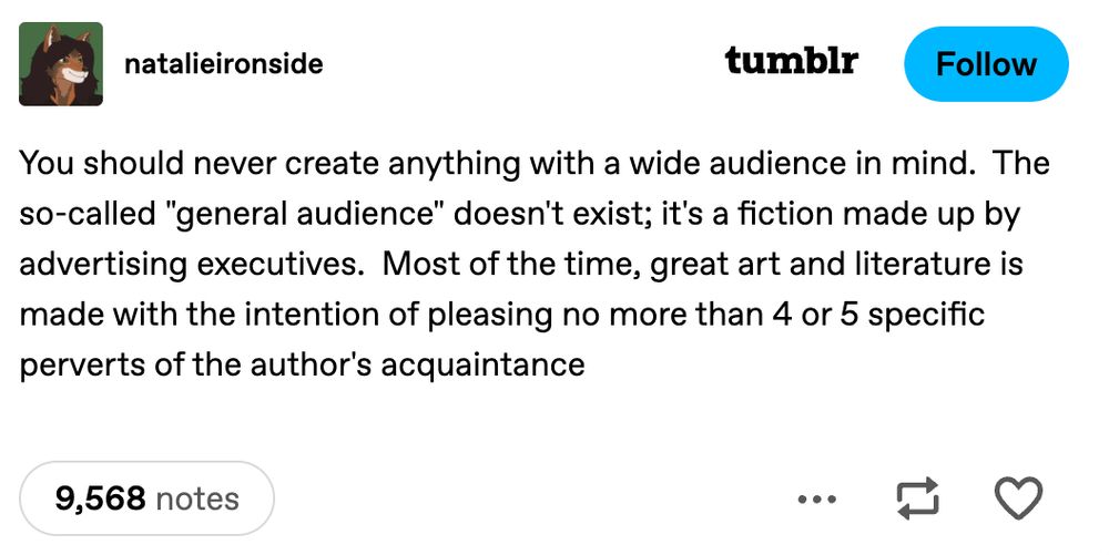 tumblr post by natalieironside:

You should never create anything with a wide audience in mind.  The so-called "general audience" doesn't exist; it's a fiction made up by advertising executives.  Most of the time, great art and literature is made with the intention of pleasing no more than 4 or 5 specific perverts of the author's acquaintance