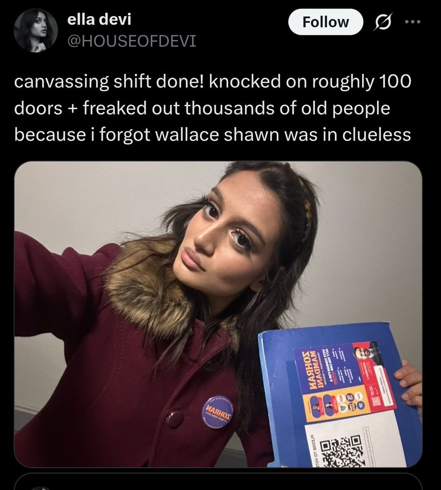 Post from Ella Devi. 

“canvassing shift done! knocked on roughly 100 doors + freaked out thousands of old people because i forgot wallace shawn was in clueless”