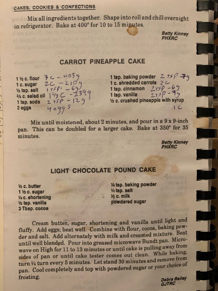 A carrot cake recipe from the book, with notes from the baker. The recipe is one and 1/2 cups of flour, one cup of sugar, half a teaspoon of salt, 2/3 cup of salad oil, 1 teaspoon of soda, two eggs, 1 teaspoon of baking powder, one cup of shredded carrots, 1 teaspoon of cinnamon, 1 teaspoon of vanilla, half a cup of crushed pineapple with syrup. Mix until moistened about two minutes and pour in a 9 x 9” pan. This can be doubled for a larger cake. Bake at 350 degrees for 35 minutes.