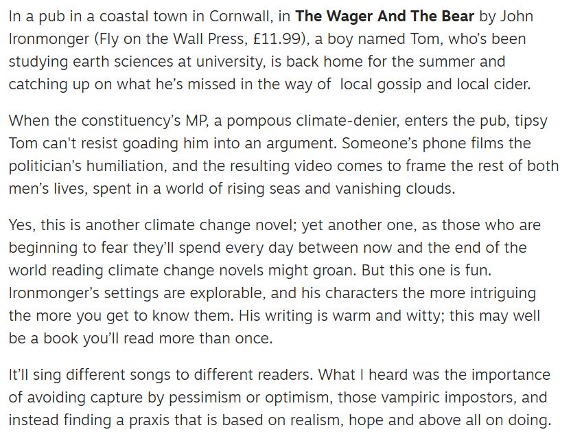 Screenshot reads: In a pub in a coastal town in Cornwall, in The Wager And The Bear by John Ironmonger (Fly on the Wall Press, £11.99), a boy named Tom, who’s been studying earth sciences at university, is back home for the summer and catching up on what he’s missed in the way of  local gossip and local cider.

When the constituency’s MP, a pompous climate-denier, enters the pub, tipsy Tom can't resist goading him into an argument. Someone’s phone films the politician’s humiliation, and the resulting video comes to frame the rest of both men’s lives, spent in a world of rising seas and vanishing clouds.

Yes, this is another climate change novel; yet another one, as those who are beginning to fear they’ll spend every day between now and the end of the world reading climate change novels might groan. But this one is fun. Ironmonger’s settings are explorable, and his characters the more intriguing the more you get to know them. His writing is warm and witty; this may well be a book you’ll read more than once.

It’ll sing different songs to different readers. What I heard was the importance of avoiding capture by pessimism or optimism, those vampiric impostors, and instead finding a praxis that is based on realism, hope and above all on doing.