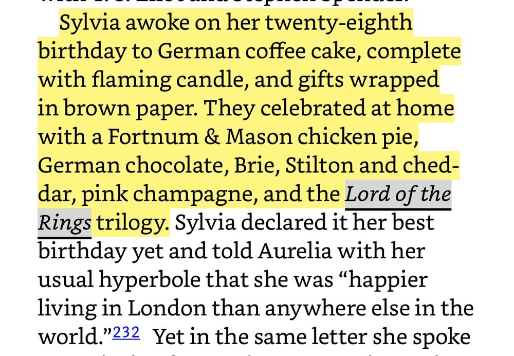 Sylvia awoke on her twenty-eighth birthday to German coffee cake, complete with flaming candle, and gifts wrapped in brown paper. They celebrated at home with a Fortnum & Mason chicken pie, German chocolate, Brie, Stilton and cheddar, pink champagne, and the Lord of the Rings trilogy. Sylvia declared it her best birthday yet and told Aurelia with her usual hyperbole that she was “happier living in London than anywhere else in the world.”