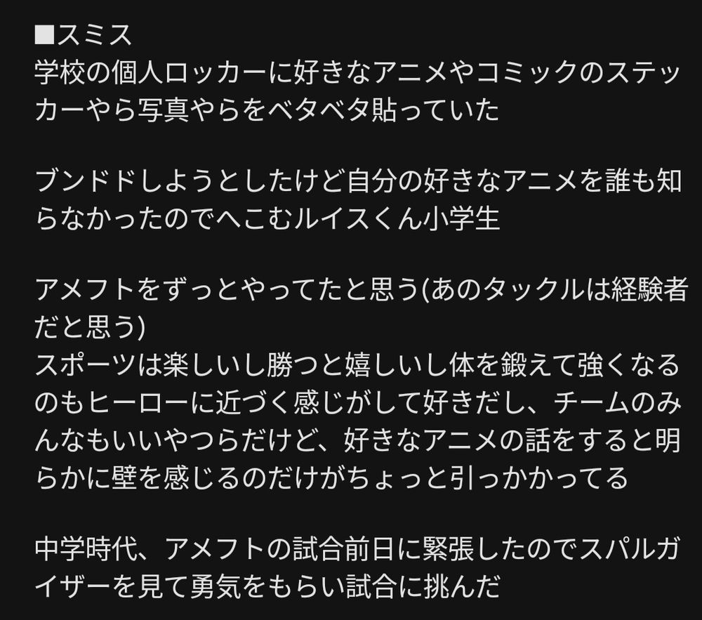 スミス
学校の個人ロッカーに好きなアニメやコミックのステッカーやら写真やらをベタベタ貼っていた

ブンドドしようとしたけど自分の好きなアニメを誰も知らなかったのでへこむルイスくん小学生

アメフトをずっとやってたと思う(あのタックルは経験者だと思う)
スポーツは楽しいし勝つと嬉しいし体を鍛えて強くなるのもヒーローに近づく感じがして好きだし、チームのみんなもいいやつらだけど、好きなアニメの話をすると明らかに壁を感じるのだけがちょっと引っかかってる

中学時代、アメフトの試合前日に緊張したのでスパルガイザーを見て勇気をもらい試合に挑んだ