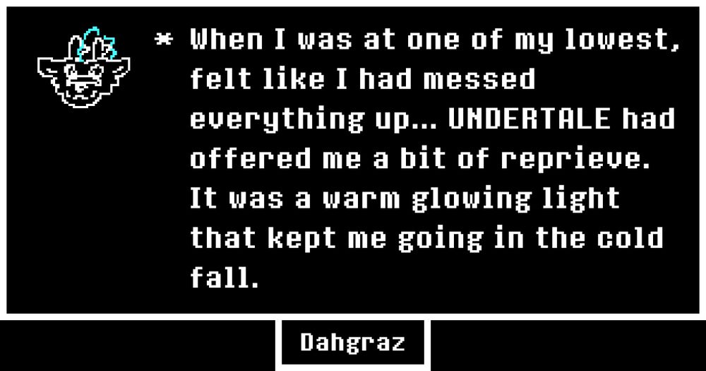 From Undertale's 10th anniversary memories webpage.
An UNDERTALE text box with the portrait being a sprite of a headshot of a dragon sona. The text reads:
* When I was at one of my lowest, felt like I had messed everything up... UNDERTALE had offered me a bit of reprieve. It was a warm glowing light that kept me going in the cold fall.