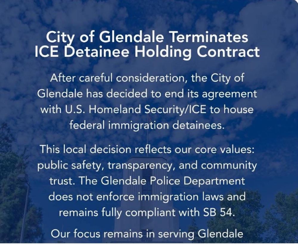 A press release from the city of Glendale. “After careful consideration, the City of Glendale has decided to end its agreement with US Homeland Security/ICE to house federal immigration detainees. This local decision reflects our core values: public safety, transparency, and community trust. The Glendale Police department does not enforce immigration laws and remains fully compliant with SB 54.”