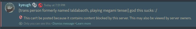 discord post. transcription:
[trans person formerly named Ialdaboath, playing megami tensei] god this sucks :/
(system message) This can't be posted because it contains content blocked by this server. This may also be viewed by server owners.