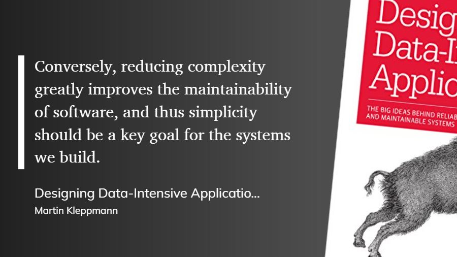 Quote from Designing Data-Intensive Applications book: "Conversely, reducing complexity greatly improves the maintainability of software, and thus simplicity should be a key goal for the systems we build."
