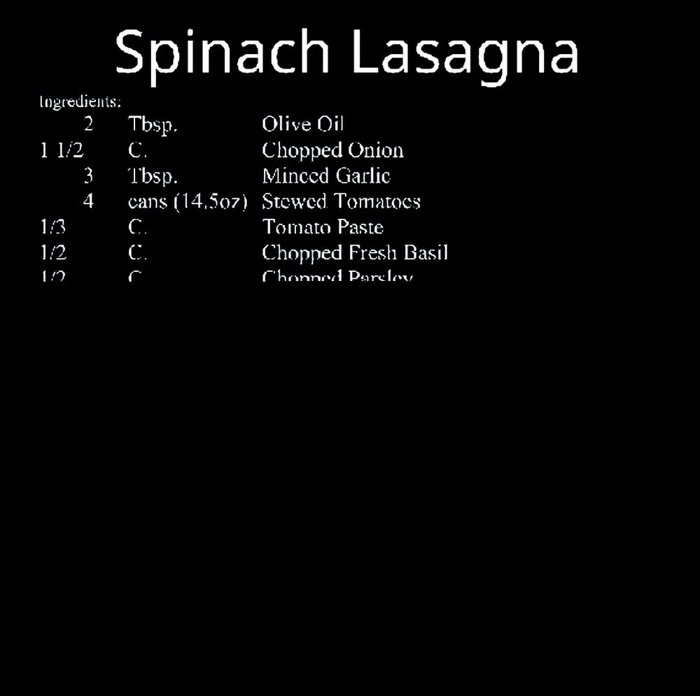 Spinach Lasagna Ingredients 2 Tbsp Olive Oil 1½ C Chopped Onion 3 Tbsp Minced Garlic 4 cans (14.5oz) Stewed Tomatoes ⅓ C Tomato Paste ½ C Chopped Fresh Basil ½ C Chopped Parsley 1 tsp Salt 1 tsp Ground Black Pepper 1 lbs Dry Lasagna Noodles 2 lbs Firm Tofu 2 Tbsp Minced Garlic ¼ C Chopped Fresh Basil ¼ C Chopped Parsley ½ tsp Salt ½ tsp Ground Black Pepper 3 pkg.(10oz) Frozen Chopped Spinach (thawed and drained) ½-¾ lbs Shredded Mozzarella Cheese ¼-½ lbs Shredded Cheddar Cheese Directions: In a LARGE saucepan, sauté the Onions over medium heat in the Oil until soft (about 5 minutes). Add the Garlic and sauté an additional 5 minutes. Combine the Stewed Tomatoes, Tomato Paste, Basil and Parsley with the sauteed onions and garlic. Stir well, add the Salt and Pepper, cover and let simmer on low heat for about 1 hour. In a LARGE bowl, dump the Tofu, Garlic, Basil, Parsley, Salt, Pepper and 1 pkg. of Spinach. Mash together using a potato masher or through your fingers. Mix it well either way. Grate the Cheeses and toss together (doesn't have to be perfect). Now Clean all the dishes in the sink as well as the sink itself. Boil the Lasagna Noodles for 9 minutes. Rinse well...Drain well...lay them out in the sink. Preheat oven to 400 F. Spread 1 C. of the Tomato stuff followed by one layer of Noodles. Cover with ⅓ of the Tofu/Spinach followed by a light sprinkling of the cheese combo. Top that with the 2 remaining packages of Spinach followed by 1½ C. Tomato stuff. Throw another layer of Noodles followed by another third of the Tofu/Spinach. Continue with some more of that cheese combo (a little more this time) followed by another 1½ C. Tomato stuff. Gently place a final layer of Noodles followed by the remaining Tofu/Spinach. Dump the remaining Tomato stuff over that and top with the remaining cheese combo. Bake for 20 to 30 minutes.