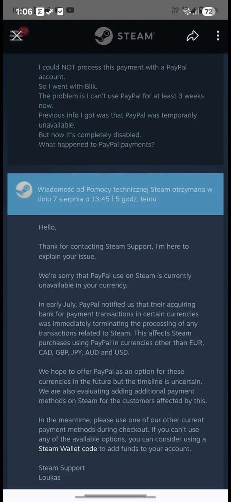 Hello,
Thank for contacting Steam Support, I'm here to explain your issue.
We're sorry that PayPal use on Steam is currently unavailable in your currency.
In early July, PayPal notified us that their acquiring bank for payment transactions in certain currencies was immediately terminating the processing of any transactions related to Steam. This affects Steam purchases using PayPal in currencies other than EUR, CAD, GBP, JPY, AUD and USD.
We hope to offer PayPal as an option for these currencies in the future but the timeline is uncertain. We are also evaluating adding additional payment methods on Steam for the customers affected by this.
In the meantime, please use one of our other current payment methods during checkout. If you can't use any of the available options, you can consider using a Steam Wallet code to add funds to your account.
Steam Support
Loukas
