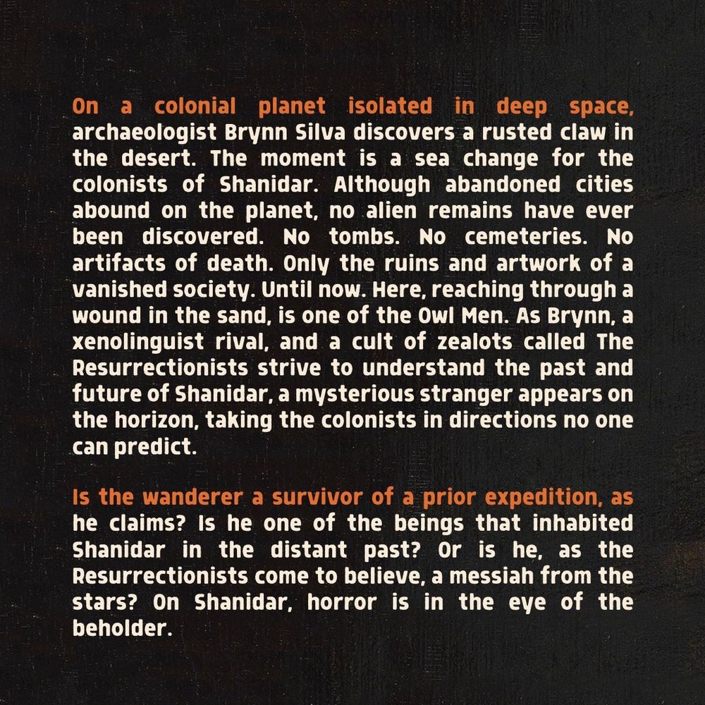 On a colonial planet isolated in deep space, archaeologist Brynn Silva discovers a rusted claw in the desert. The moment is a sea change for the colonists of Shanidar. Although abandoned cities abound on the planet, no alien remains have ever been discovered. No tombs. No cemeteries. No artifacts of death. Only the ruins and artwork of a vanished society. Until now. Here, reaching through a wound in the sand, is one of the Owl Men. As Brynn, a xenolinguist rival, and a cult of zealots called The Resurrectionists strive to understand the past and future of Shanidar, a mysterious stranger appears on the horizon, taking the colonists in directions no one can predict.

Is the wanderer a survivor of a prior expedition, as he claims? Is he one of the beings that inhabited Shanidar in the distant past? Or is he, as the Resurrectionists come to believe, a messiah from the stars? On Shanidar, horror is in the eye of the beholder.