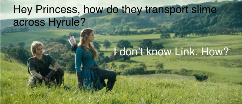 Live action Link and Zelda standing in a field. Link asks,
“Hey Princess, how do they transport slime across Hyrule?”
“I don’t know, Link. How?”