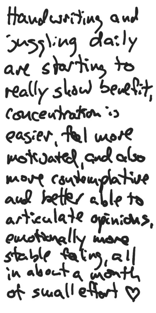 Handwriting and juggling daily are starting to really show benefit, concentration is easier, feel more motivated, and also more contemplative and better able to articulate opinions, emotionally more stable feeling, all in about a month of small effort ♡