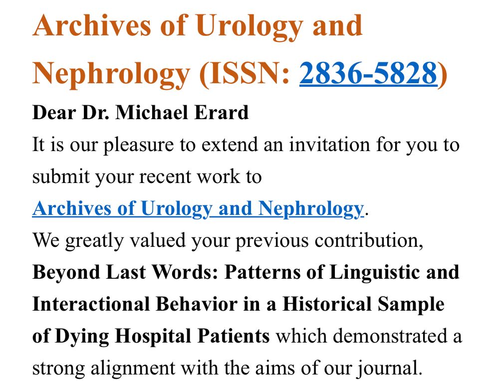 Archives of Urology and Nephrology (ISSN: 2836-5828)
Dear Dr. Michael Erard
It is our pleasure to extend an invitation for you to submit your recent work to
Archives of Urology and Nephrology.
We greatly valued your previous contribution, Beyond Last Words: Patterns of Linguistic and Interactional Behavior in a Historical Sample of Dying Hospital Patients which demonstrated a strong alignment with the aims of our journal.