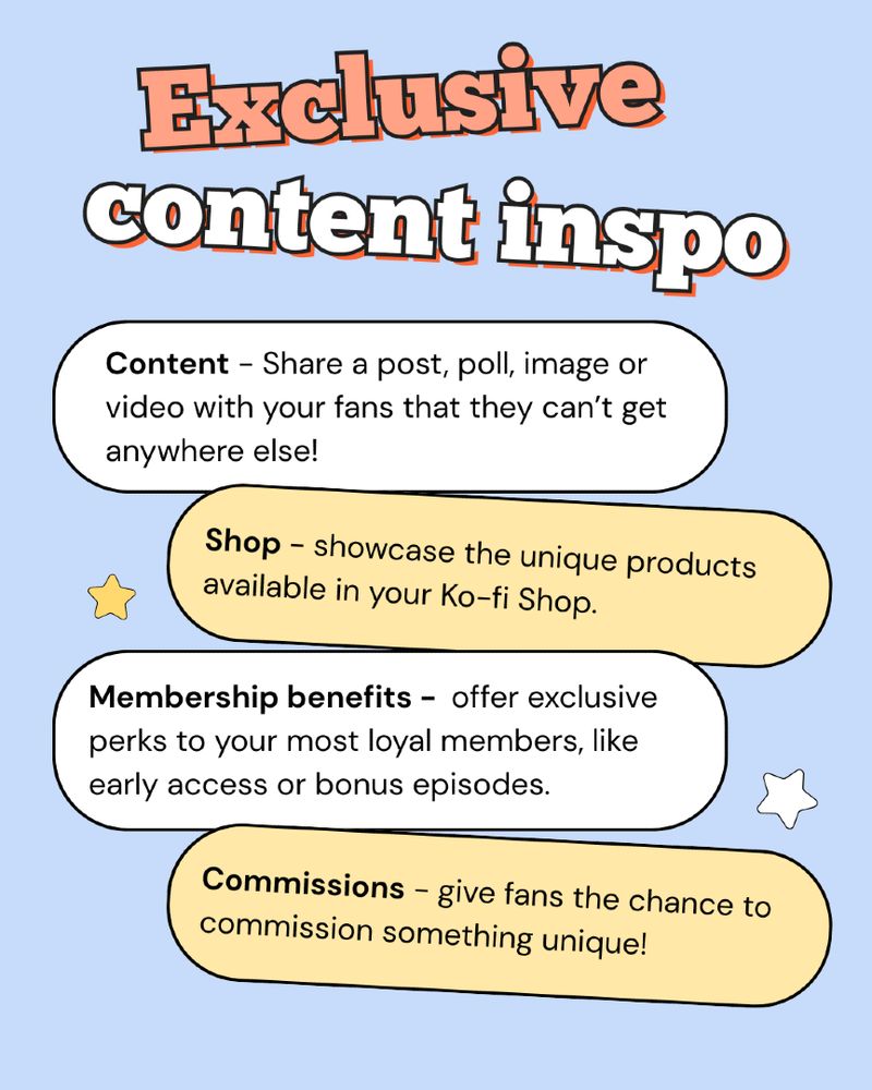 Exclusive content inspo. Content: Share a post, poll, image or video with your fans, that they can't get anywhere else. Shop: Showcase the unique products available in your Kofi shop. Membership benefits: offer exclusive perks to your most loyal members, like early access or bonus episodes. Commissions: give fans the chance to commission something unique.