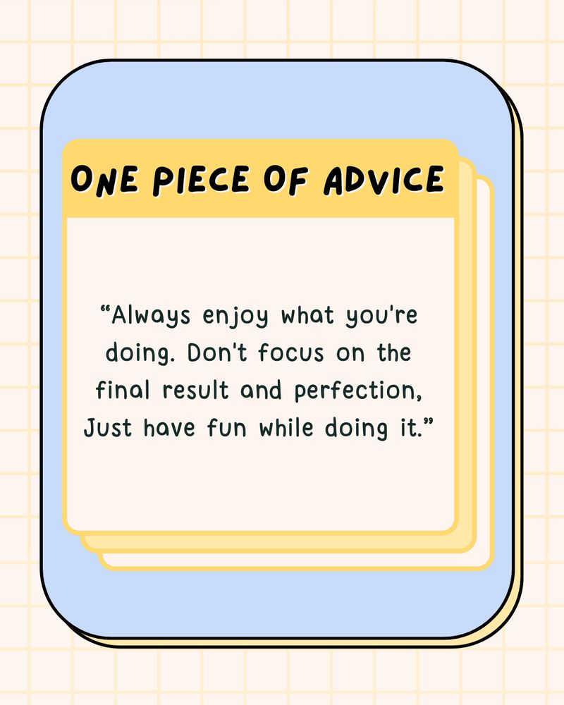 One piece of advice. “Be passionate about what you do. It's ok to try out multiple hobbies, but don't stick with something that doesn't bring you joy - it'll lead to burnout and that's no fun”