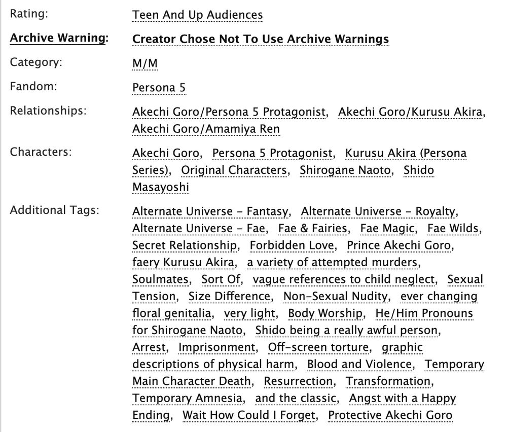 Rating:
Teen And Up Audiences
Archive Warning:
Creator Chose Not To Use Archive Warnings
Category:
M/M
Fandom:
Persona 5
Relationships:
Akechi Goro/Persona 5 Protagonist, Akechi Goro/Kurusu Akira, Akechi Goro/Amamiya Ren
Characters:
Akechi Goro, Persona 5 Protagonist, Kurusu Akira (Persona Series), Original Characters, Shirogane Naoto, Shido Masayoshi
Additional Tags:
Alternate Universe - Fantasy, Alternate Universe - Royalty, Alternate Universe - Fae, Fae & Fairies, Fae Magic, Fae Wilds, Secret Relationship, Forbidden Love, Prince Akechi Goro, faery Kurusu Akira, a variety of attempted murders, Soulmates, Sort Of, vague references to child neglect, Sexual Tension, Size Difference, Non-Sexual Nudity, ever changing floral genitalia, very light, Body Worship, He/Him Pronouns for Shirogane Naoto, Shido being a really awful person, Arrest, Imprisonment, Off-screen torture, graphic descriptions of physical harm, Blood and Violence, Temporary Main Character Death, Resurrection, Transformation, Temporary Amnesia, and the classic, Angst with a Happy Ending, Wait How Could I Forget, Protective Akechi Goro