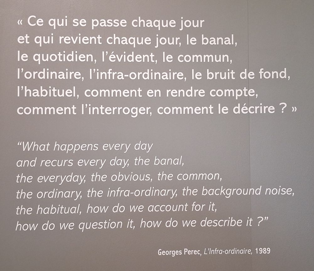 < Ce qui se passe chaque jour
et qui revient chaque jour, le banal
le quotidien. l'évident. le commun,
l'ordinaire. I'infra-ordinaire. le bruit de fond
|'habituel. comment en rendre compte
comment |'interroger, comment le décrire ? >

"What happens every day
and recurs every day, the banal
the everyday, the obvious, the common,
the ordinary, the infra-ordinary, the backqround noise
the habitual. how do we account for it
how do we question it, how do we describe it ?"

Georges Perec, L'Infra-ordinaire, 1989

