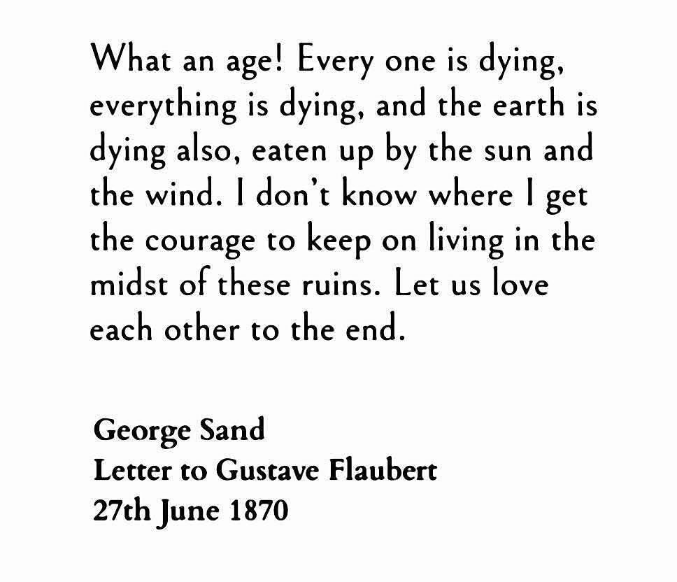 What an age! Every one is dying, everything is dying, and the earth is dying also, eaten up by the sun and the wind. I don't know where I get the courage to keep on living in the midst of these ruins. Let us love each other to the end. 
George Sand to Gustave Flaubert June 1870
