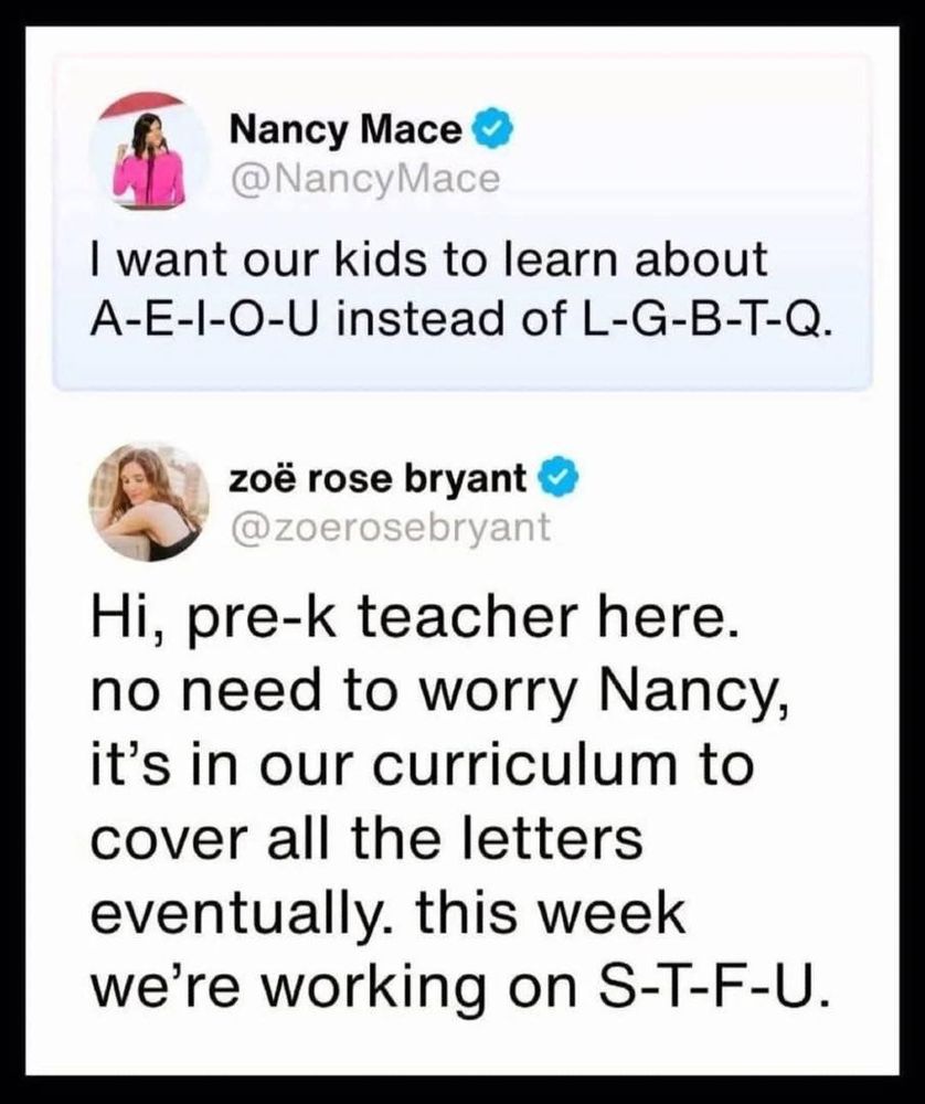 Nancy Mace: I want our kids to learn about a-e-i-o-u instead of l-g-b-t-q.

Zoe Rose Bryant: Hi, pre-k teacher here. No need to worry, Nancy. It's in our curriculum to cover all the letters. This week we're working on s-t-f-u.