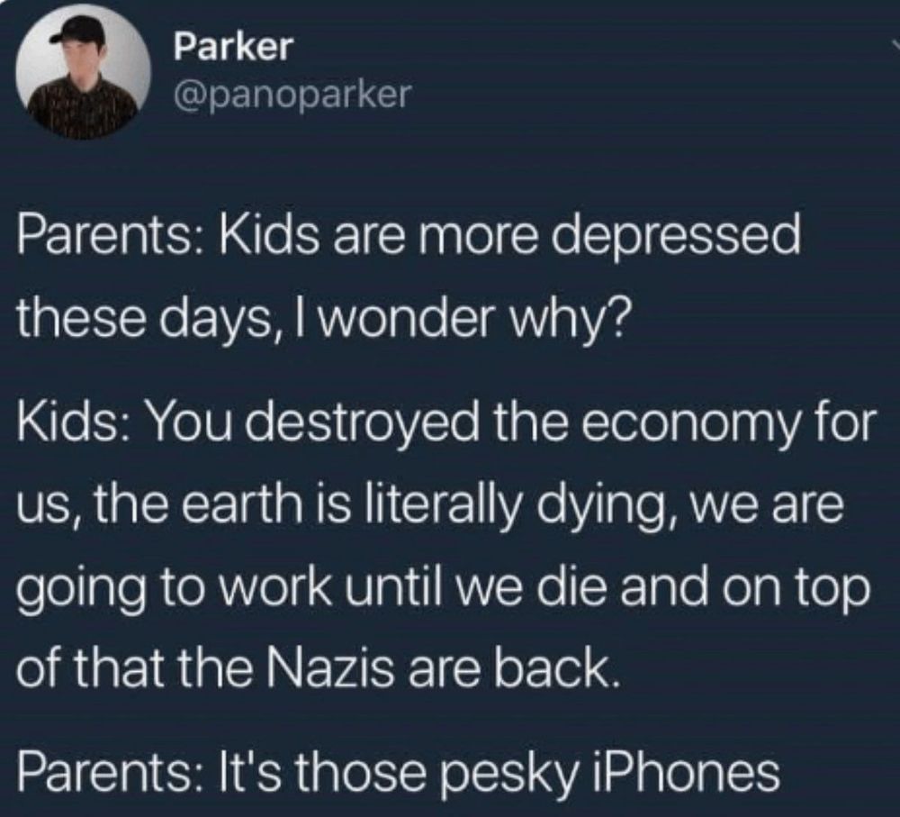 Parents: Kids are more depressed these days, I wonder why?
Kids: You destroyed the economy for us, the earth is literally dying, we are going to work until we die, and on top of that Nazis are back.
Parents: It's those pesky iPhones.