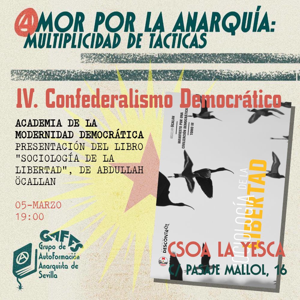 AMOR POR LA ANARQUÍA: MULTIPLICIDAD DE TÁCTICAS
4. Confederalismo democrático
Academia de la modernidad democrática. Presentación del libro "Sociología de la libertad", de Abdullah Öcallan. Cinco de marzo, siete de la tarde, en el CSOA La Yesca, Calle Pasaje Mallol, 16, Sevilla.
Grupo de Autoformación Anarquista de Sevilla