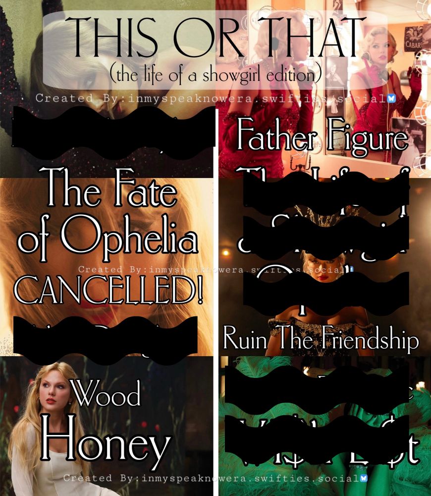 THIS OR THAT (the life of a showgirl edition)
Created By: inmyspeaknowera.swifties.social

Elizabeth Taylor vs Father Figure
The Fate of Ophelia vs The Life of a Showgirl
CANCELLED! vs Opalite
Eldest Daughter vs Ruin The Friendship
Wood vs Actually Romantic
Honey vs Wi$h Li$t

My songs chosen: father figure, the fate of ophelia, CANCELLED!, ruin the friendship, wood, honey.

eliminated songs crossed out by a black squiggly line.