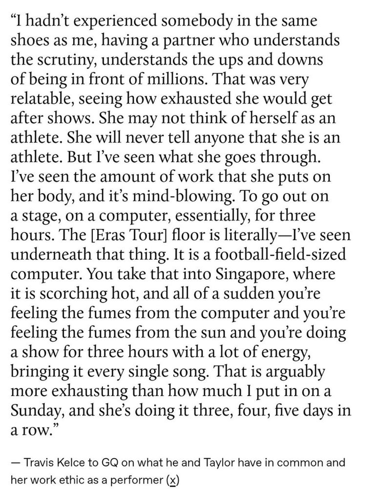 "I hadn't experienced somebody in the same shoes as me, having a partner who understands the scrutiny, understands the ups and downs of being in front of millions. That was very relatable, seeing how exhausted she would get after shows. She may not think of herself as an athlete. She will never tell anyone that she is an athlete. But I've seen what she goes through.

I've seen the amount of work that she puts on her body, and it's mind-blowing. To go out on a stage, on a computer, essentially, for three hours. The [Eras Tour] floor is literally-I've seen underneath that thing. It is a football-field-sized computer. You take that into Singapore, where it is scorching hot, and all of a sudden you're feeling the fumes from the computer and you're feeling the fumes from the sun and you're doing a show for three hours with a lot of energy, bringing it every single song. That is arguably more exhausting than how much I put in on a Sunday, and she's doing it three, four, five days in a row."

Travis Kelce to GQ on what he and Taylor have in common and her work ethic as a performer (x)