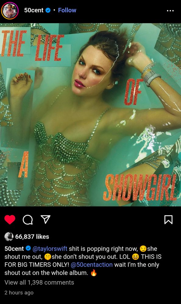 50cent Instagram post with the Life of a Showgirl album cover: 

50cent @taylorswift shit is popping right now, she shout me out, she don't shout you out. LOL THIS IS FOR BIG TIMERS ONLY! @50centaction wait I'm the only shout out on the whole album. 🔥