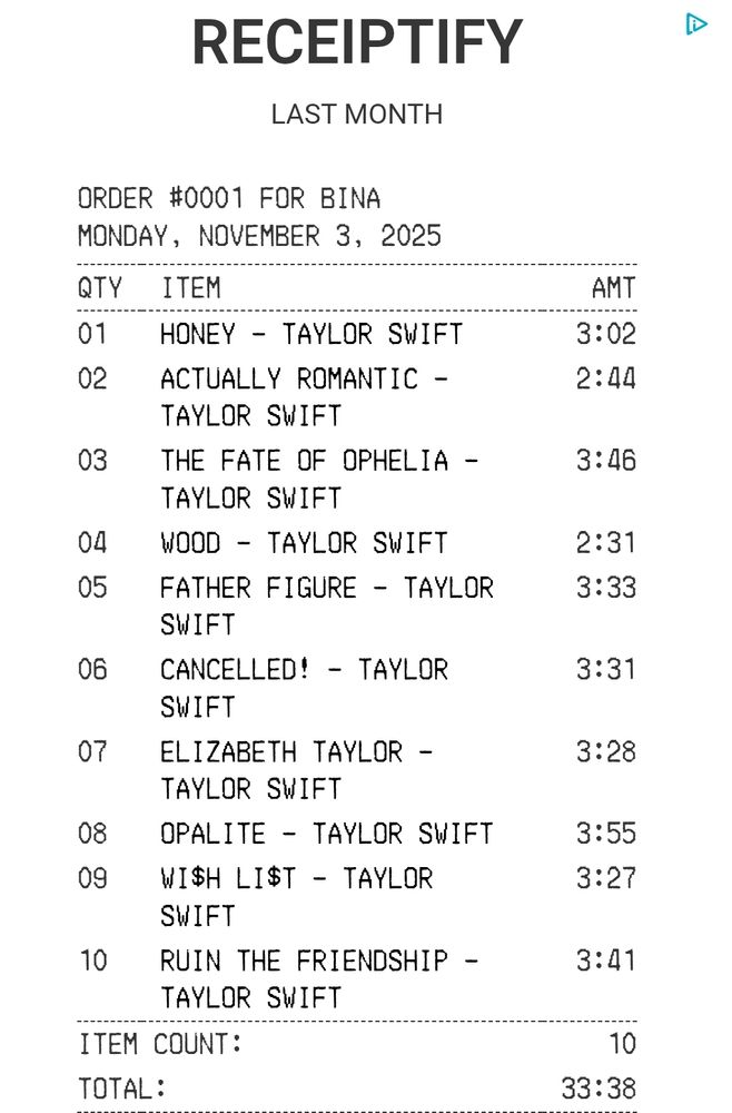 RECEIPTIFY
LAST MONTH

ORDER #0001 FOR BINA

MONDAY, NOVEMBER 3, 2025

QTY	ITEM	AMT

01	HONEY - TAYLOR SWIFT	3:02
02	ACTUALLY ROMANTIC - TAYLOR SWIFT	2:44
03	THE FATE OF OPHELIA - TAYLOR SWIFT	3:46
04	WOOD - TAYLOR SWIFT	2:31
05	FATHER FIGURE - TAYLOR SWIFT	3:33
06	CANCELLED! - TAYLOR SWIFT	3:31
07	ELIZABETH TAYLOR - TAYLOR SWIFT	3:28
08	OPALITE - TAYLOR SWIFT	3:55
09	WI$H LI$T - TAYLOR SWIFT	3:27
10	RUIN THE FRIENDSHIP - TAYLOR SWIFT	3:41

Items count: 10
Total: 33:38
