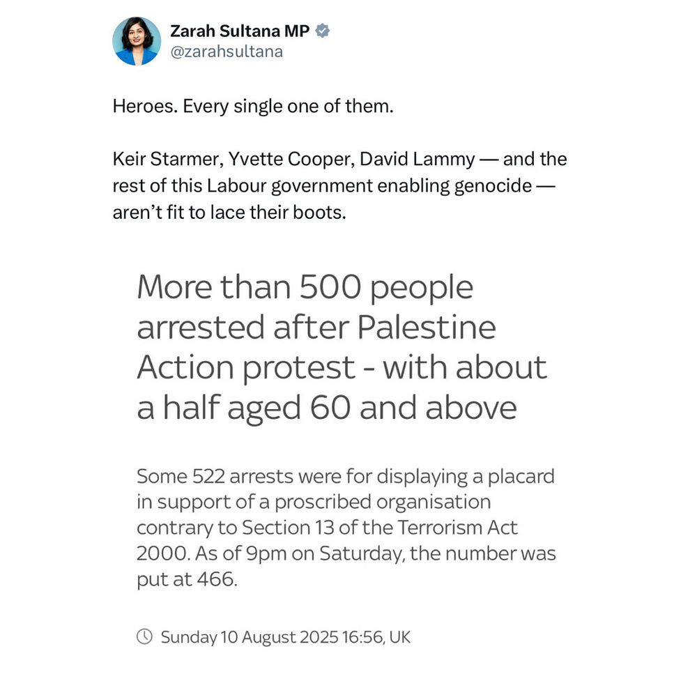 Caption: Heroes. Every single one of them.

Keir Starmer, Yvette Cooper, David Lammy — and the rest of this Labour government enabling genocide — aren’t fit to lace their boots.

Screenshot text says:

More than 500 people arrested after Palestine Action protest - with about a half aged 60 and above
Some 522 arrests were for displaying a placard in support of a proscribed organisation contrary to Section 13 of the Terrorism Act
2000. As of 9pm on Saturday, the number was put at 466.


