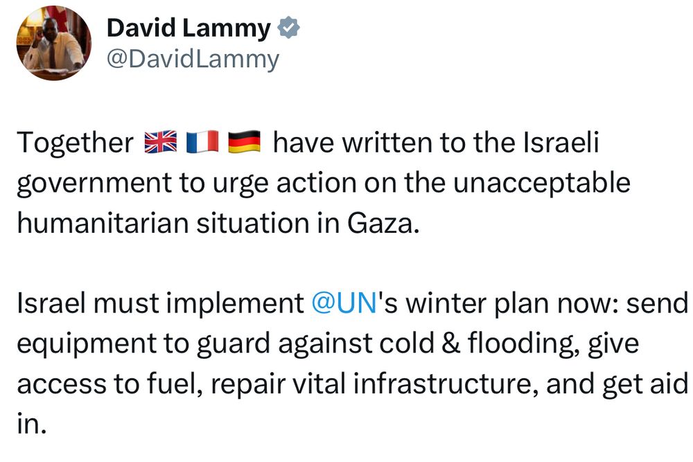 Tweet from David Lammy:

Together 🇬🇧🇫🇷🇩🇪 have written to the Israeli government to urge action on the unacceptable humanitarian situation in Gaza. 

Israel must implement @UN's winter plan now: send equipment to guard against cold & flooding, give access to fuel, repair vital infrastructure, and get aid in.