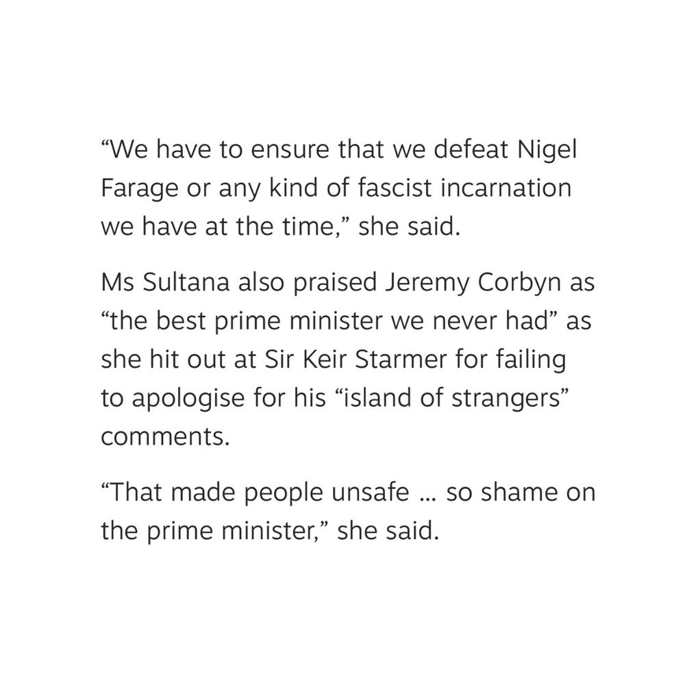 "We have to ensure that we defeat Nigel Farage or any kind of fascist incarnation we have at the time," she said
Ms Sultana also praised Jeremy Corbyn as
"the best prime minister we never had" as she hit out at Sir Keir Starmer for failing to apologise for his "island of strangers" comments.
"That made people unsafe... so shame on the prime minister," she said.