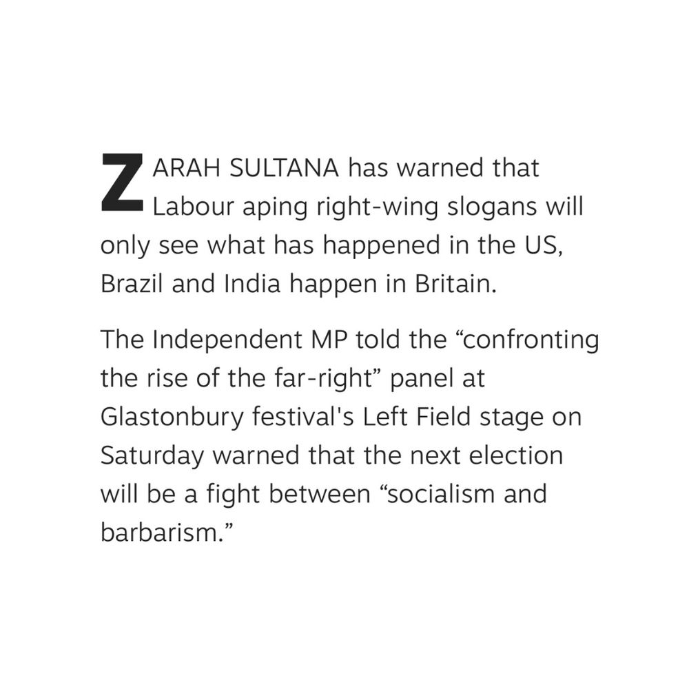 ZARAH SULTANA has warned that
Labour aping right-wing slogans will only see what has happened in the US, Brazil and India happen in Britain.
The Independent MP told the "confronting the rise of the far-right" panel at
Glastonbury festival's Left Field stage on Saturday warned that the next election will be a fight between "socialism and barbarism."