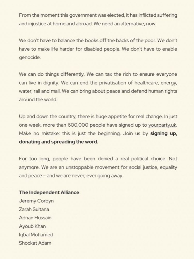 Text:

From the moment this government was elected, it has inflicted suffering and injustice at home and abroad. We need an alternative, now.
We don't have to balance the books off the backs of the poor. We don't have to make life harder for disabled people. We don't have to enable genocide.
We can do things differently. We can tax the rich to ensure everyone can live in dignity. We can end the privatisation of healthcare, energy. water, rail and mail. We can bring about peace and defend human rights around the world.
Up and down the country, there is huge appetite for real change. In just one week, more than 600,000 people have signed up to yourparty.uk
Make no mistake: this is just the beginning. Join us by signing up, donating and spreading the word.
For too long, people have been denied a real political choice. Not anymore. We are an unstoppable movement for social justice, equality and peace - and we are never, ever going away.
The Independent Alliance
Jeremy Corbyn
Zarah Sultana
Adnan Hussain
Ayoub Khan
Iqbal Mohamed
Shockat Adam