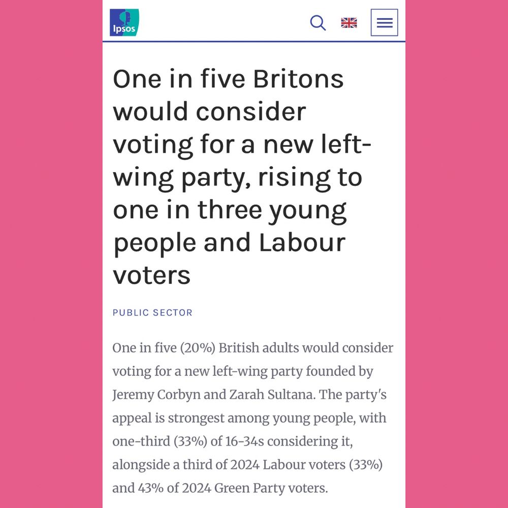 IPSOS article:

One in five Britons would consider
voting for a new left-wing party, rising to one in three young people and Labour voters

One in five (20%) British adults would consider voting for a new left-wing party founded by Jeremy Corbyn and Zarah Sultana. The party's appeal is strongest among young people, with one-third (33%) of 16-34s considering it, alongside a third of 2024 Labour voters (33%) and 43% of 2024 Green Party voters.