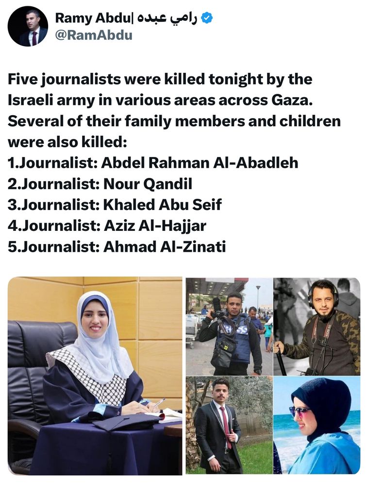 Five journalists were killed tonight by the Israeli army in various areas across Gaza. Several of their family members and children were also killed:
1.Journalist: Abdel Rahman Al-Abadleh
2.Journalist: Nour Qandil
3.Journalist: Khaled Abu Seif
4.Journalist: Aziz Al-Hajjar
5.Journalist: Ahmad Al-Zinati