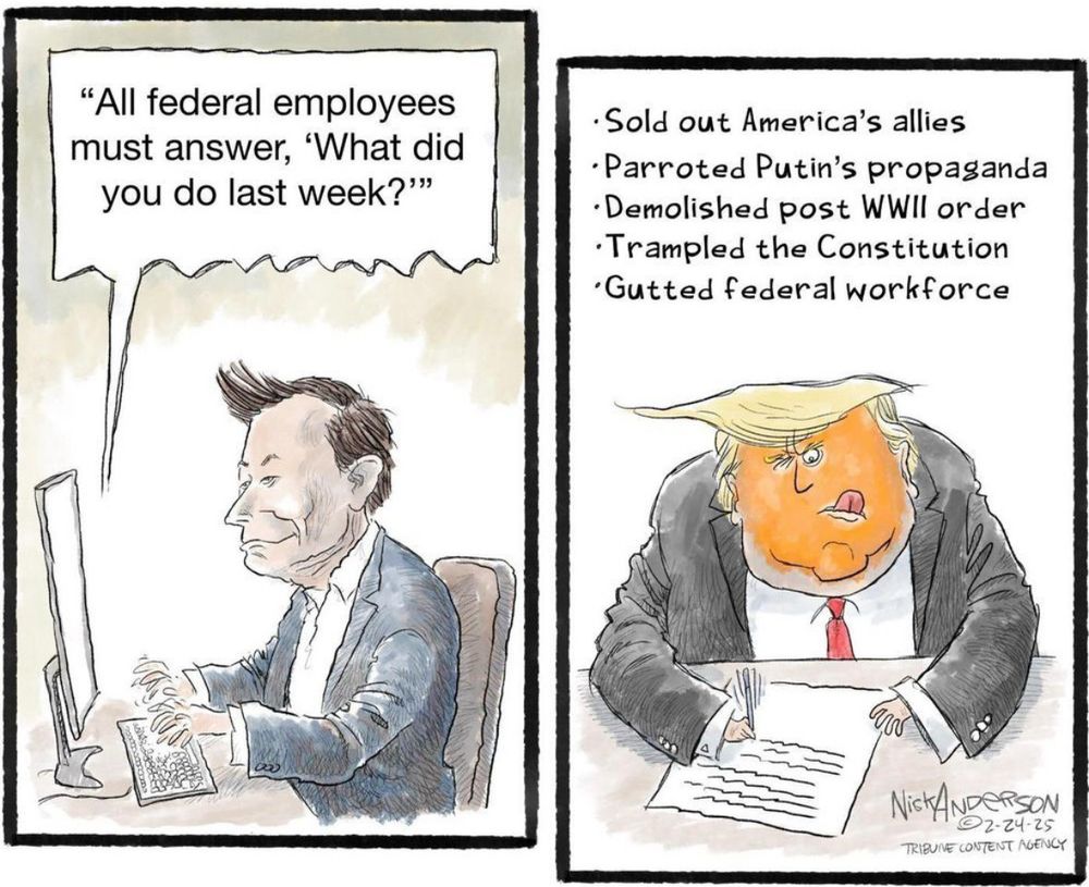 Political cartoon in two frames with Musk at computer typing, “All federal employees must answer, ‘What did you do last week.’” In the second window, Trump is writing with a pen at desk “Sold out America’s allies. Parroted Putin’s propaganda. Demolished post World War II order. Trampled the Constitution. Gutted Federal workforce.” 