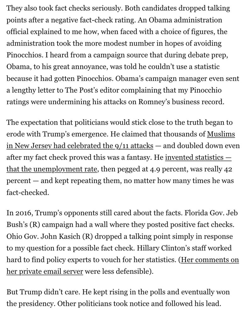They also took fact checks seriously. Both candidates dropped talking points after a negative fact-check rating. An Obama administration official explained to me how, when faced with a choice of figures, the administration took the more modest number in hopes of avoiding Pinocchios. I heard from a campaign source that during debate prep, Obama, to his great annoyance, was told he couldn’t use a statistic because it had gotten Pinocchios. Obama’s campaign manager even sent a lengthy letter to The Post’s editor complaining that my Pinocchio ratings were undermining his attacks on Romney’s business record.

The expectation that politicians would stick close to the truth began to erode with Trump’s emergence. He claimed that thousands of Muslims in New Jersey had celebrated the 9/11 attacks — and doubled down even after my fact check proved this was a fantasy. He invented statistics — that the unemployment rate, then pegged at 4.9 percent, was really 42 percent — and kept repeating them, no matter how many times he was fact-checked.

In 2016, Trump’s opponents still cared about the facts. Florida Gov. Jeb Bush’s (R) campaign had a wall where they posted positive fact checks. Ohio Gov. John Kasich (R) dropped a talking point simply in response to my question for a possible fact check. Hillary Clinton’s staff worked hard to find policy experts to vouch for her statistics. (Her comments on her private email server were less defensible).

But Trump didn’t care. He kept rising in the polls and eventually won the presidency. Other politicians took notice and followed his lead.