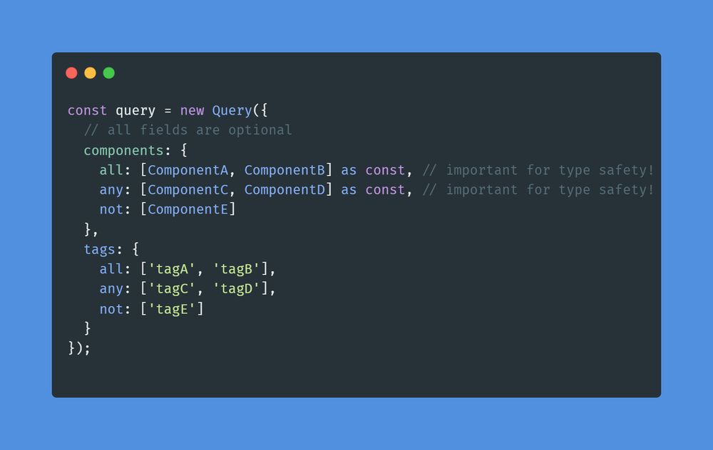 Code Snippet: 

```typescript
const query = new Query({
  // all fields are optional
  components: {
    all: [ComponentA, ComponentB] as const, // important for type safety!
    any: [ComponentC, ComponentD] as const, // important for type safety!
    not: [ComponentE]
  },
  tags: {
    all: ['tagA', 'tagB'],
    any: ['tagC', 'tagD'],
    not: ['tagE']
  }
})
```