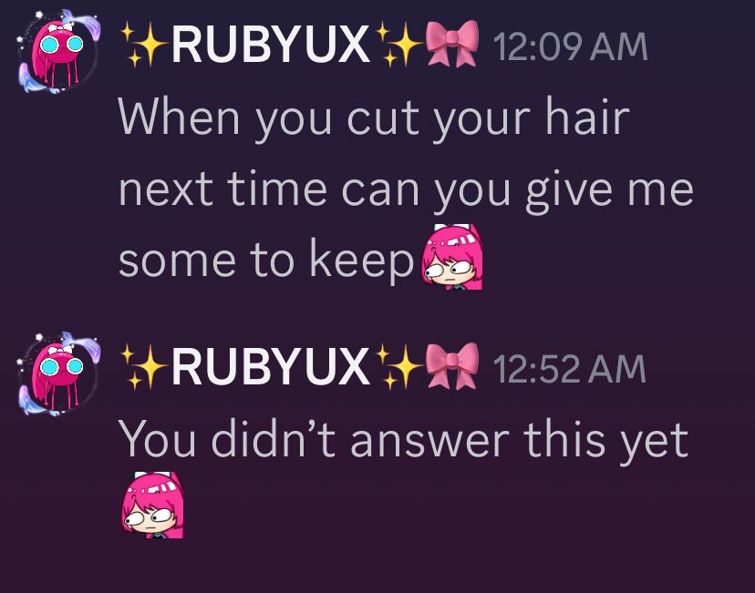 A text box with two messages from Ruby to Juwa that are not responded to. They say “when you cut your hair can you give me some (staring eyes)” sent at 12:09am and second message sent at 12:52am saying “you didn’t answer this yet (staring eyes)” the messages are on discord 