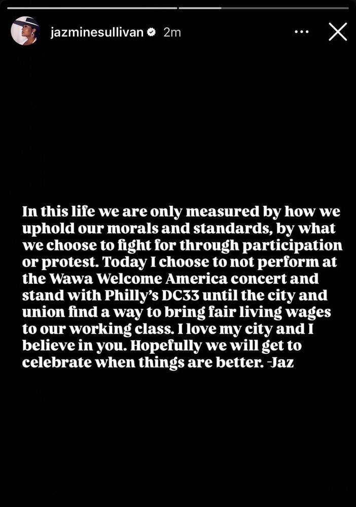 An Instagram story from Jazmine Sullivan, white text on a black background: 
“In this life we are only measured by how we uphold our morals and standards, by what we choose to fight for through participation or protest. Today I choose to not perform at the Wawa Welcome America concert and stand with Philly's DC33 until the city and union find a way to bring fair living wages to our working class. I love my city and i believe in you. Hopefully we will get to celebrate when things are better. Jaz”