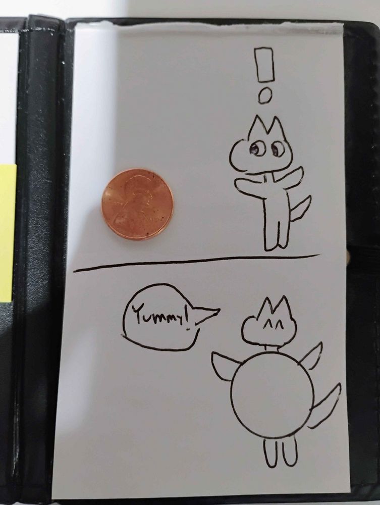 A 2 panel comic that I did. The first panel involves a kobold noticing a real penny that I placed on the page. They have a shocked expression and an exclamation point above their head. The second panel shows that the kobold swallowed the penny whole. Their belly is huge and perfectly round, as I traced the penny. They are now happy, and in a speech bubble, they say "Yummy!".