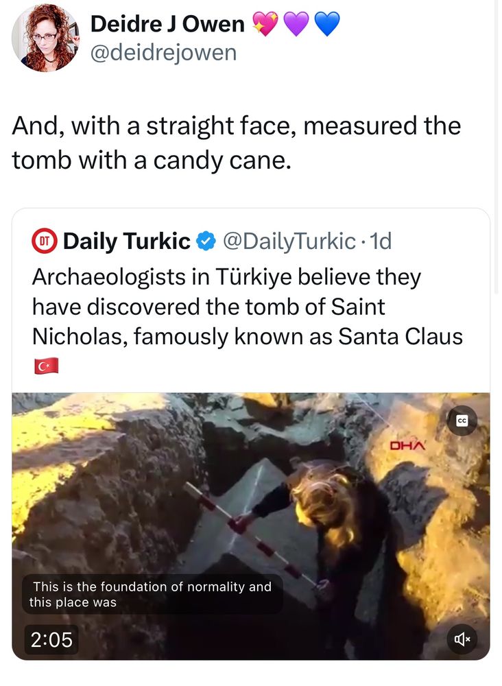 From the Daily Turkic: Archaeologists in Türkiye believe they have discovered the tomb of Saint Nicholas, famously known as Santa Claus.

Pictured is a women down in a hole with a long stick examining an ancient, heavy looking sarcophagus of sorts. The measuring stick is white with red bands.

Deidre J Owen: And, with a straight face, measured the tomb with a candy cane.